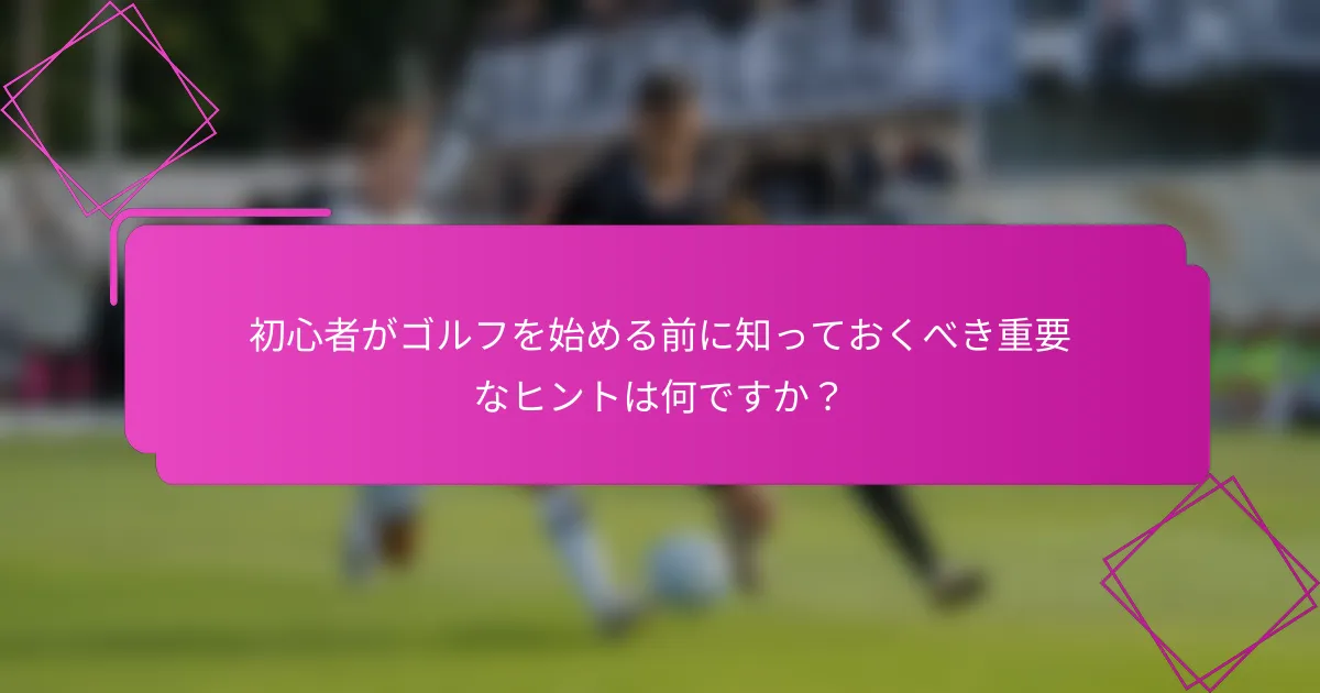 初心者がゴルフを始める前に知っておくべき重要なヒントは何ですか？