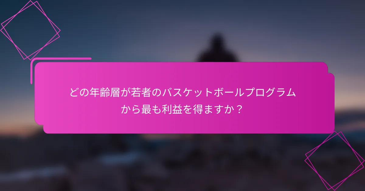 どの年齢層が若者のバスケットボールプログラムから最も利益を得ますか？