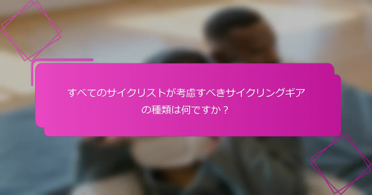 すべてのサイクリストが考慮すべきサイクリングギアの種類は何ですか？